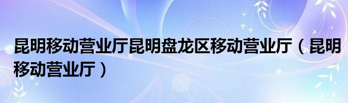 昆明移动营业厅昆明盘龙区移动营业厅（昆明移动营业厅）