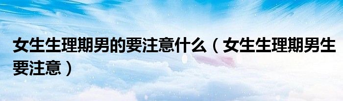 女生生理期男的要注意什么（女生生理期男生要注意）