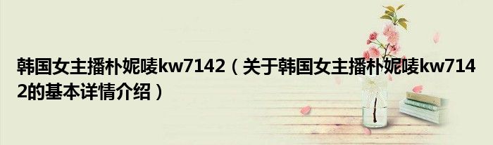 韩国女主播朴妮唛kw7142（关于韩国女主播朴妮唛kw7142的基本详情介绍）