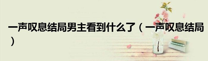一声叹息结局男主看到什么了（一声叹息结局）