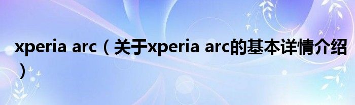 xperia arc（关于xperia arc的基本详情介绍）