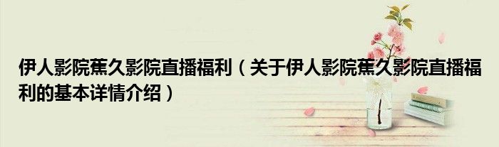 伊人影院蕉久影院直播福利（关于伊人影院蕉久影院直播福利的基本详情介绍）