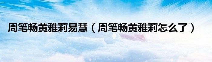 周笔畅黄雅莉易慧（周笔畅黄雅莉怎么了）