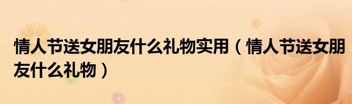 情人节送女朋友什么礼物实用（情人节送女朋友什么礼物）