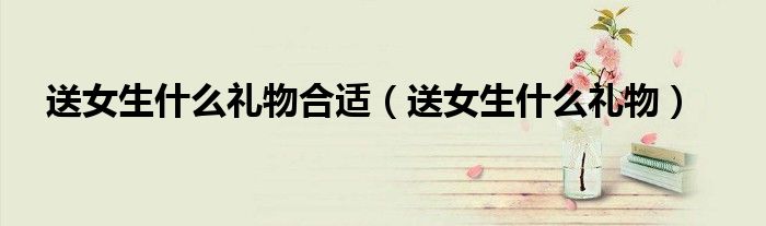 送女生什么礼物合适（送女生什么礼物）