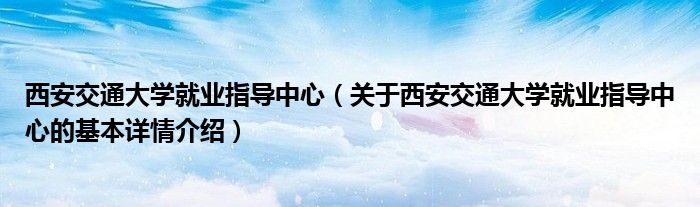 西安交通大学就业指导中心（关于西安交通大学就业指导中心的基本详情介绍）