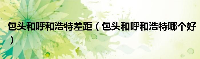 包头和呼和浩特差距（包头和呼和浩特哪个好）