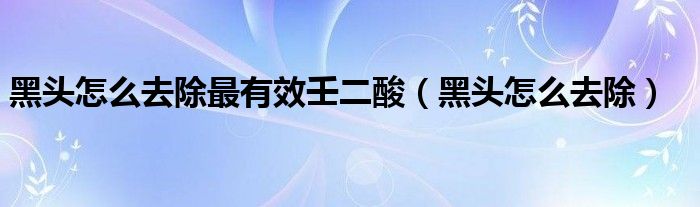 黑头怎么去除最有效壬二酸（黑头怎么去除）