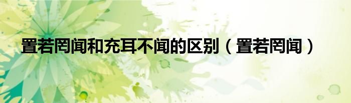 置若罔闻和充耳不闻的区别（置若罔闻）