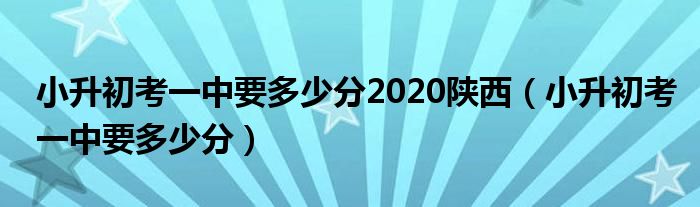 小升初考一中要多少分2020陕西（小升初考一中要多少分）