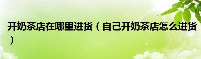 开奶茶店在哪里进货（自己开奶茶店怎么进货）
