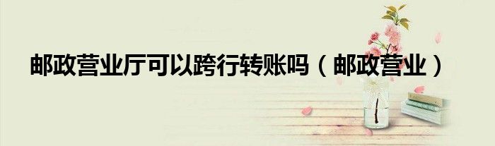 邮政营业厅可以跨行转账吗（邮政营业）