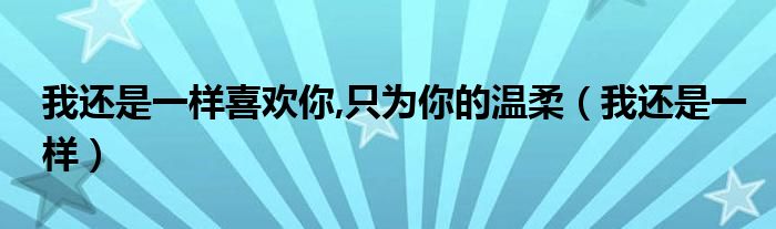 我还是一样喜欢你,只为你的温柔（我还是一样）