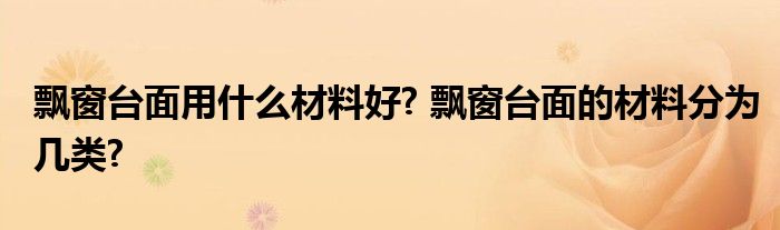 飘窗台面用什么材料好? 飘窗台面的材料分为几类?