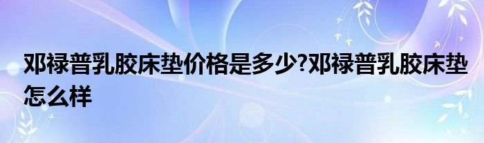 邓禄普乳胶床垫价格是多少?邓禄普乳胶床垫怎么样