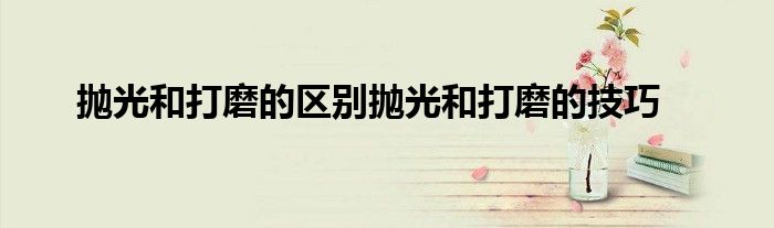 抛光和打磨的区别抛光和打磨的技巧