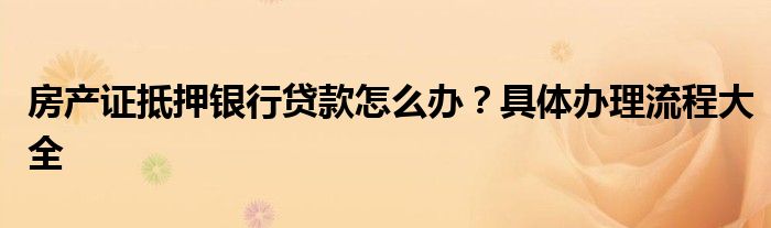 房产证抵押银行贷款怎么办？具体办理流程大全