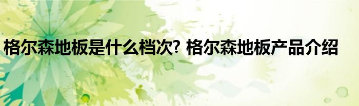 格尔森地板是什么档次? 格尔森地板产品介绍