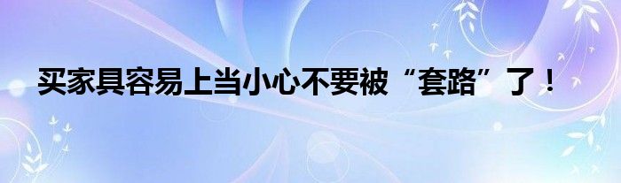 买家具容易上当小心不要被“套路”了！