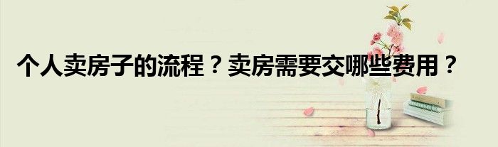 个人卖房子的流程？卖房需要交哪些费用？
