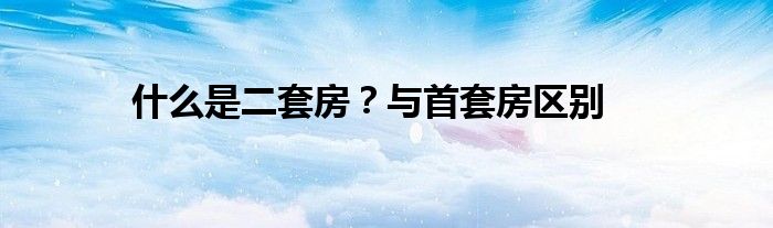 什么是二套房？与首套房区别
