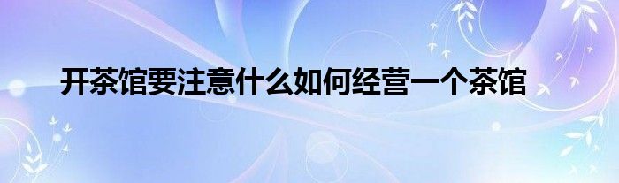 开茶馆要注意什么如何经营一个茶馆
