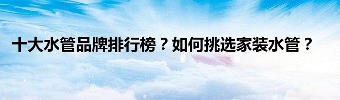 十大水管品牌排行榜？如何挑选家装水管？