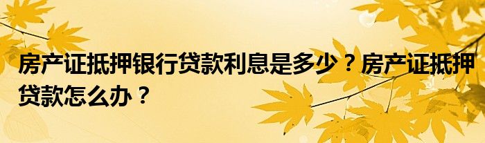 房产证抵押银行贷款利息是多少？房产证抵押贷款怎么办？