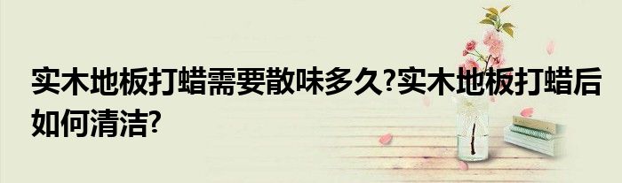 实木地板打蜡需要散味多久?实木地板打蜡后如何清洁?