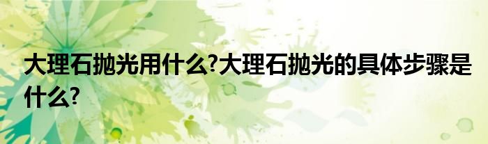 大理石抛光用什么?大理石抛光的具体步骤是什么?