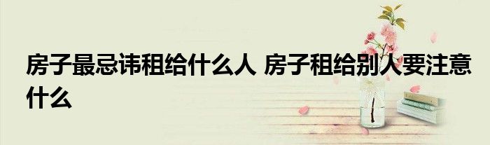 房子最忌讳租给什么人 房子租给别人要注意什么