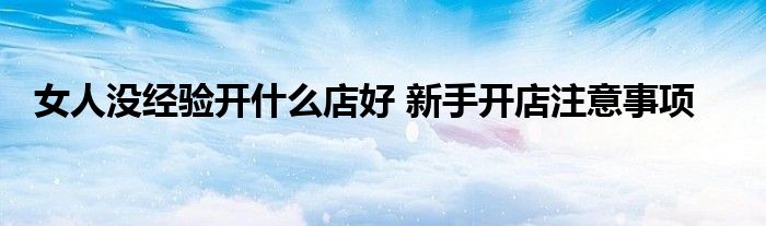 女人没经验开什么店好 新手开店注意事项
