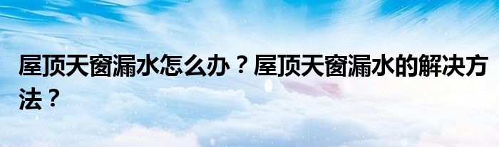 屋顶天窗漏水怎么办？屋顶天窗漏水的解决方法？