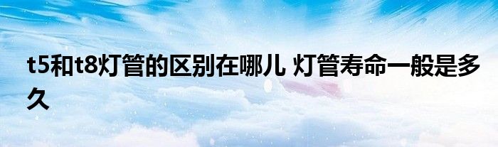 t5和t8灯管的区别在哪儿 灯管寿命一般是多久