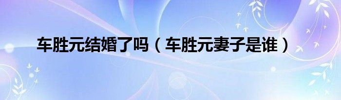 车胜元结婚了吗（车胜元妻子是谁）
