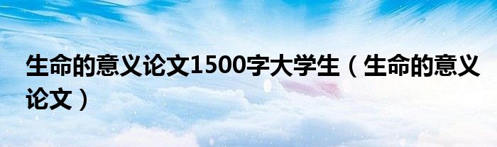 生命的意义论文1500字大学生（生命的意义论文）