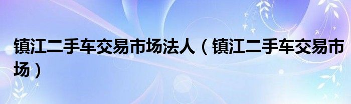 镇江二手车交易市场法人（镇江二手车交易市场）