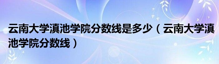 云南大学滇池学院分数线是多少（云南大学滇池学院分数线）