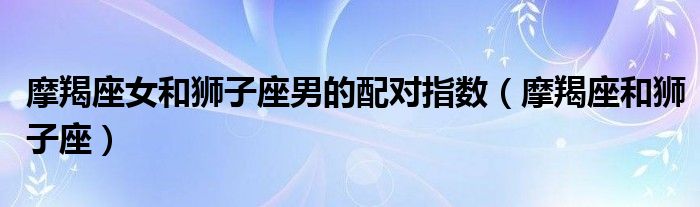 摩羯座女和狮子座男的配对指数（摩羯座和狮子座）
