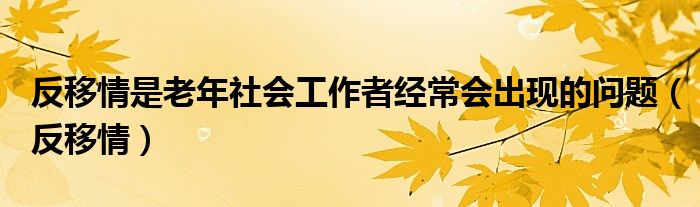 反移情是老年社会工作者经常会出现的问题（反移情）