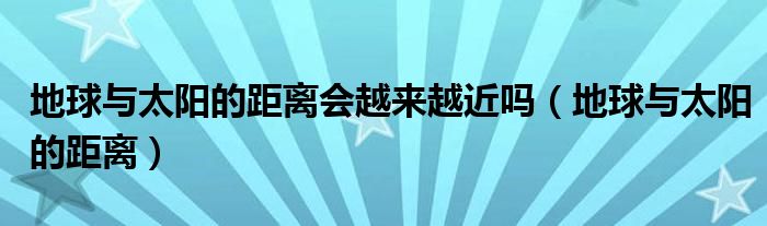地球与太阳的距离会越来越近吗（地球与太阳的距离）