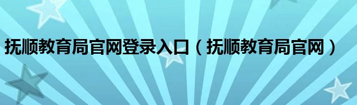 抚顺教育局官网登录入口（抚顺教育局官网）