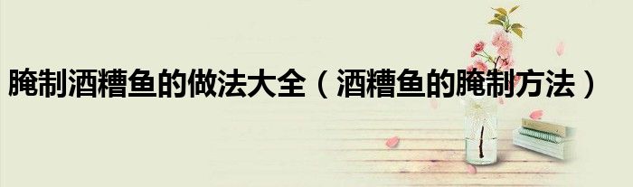 腌制酒糟鱼的做法大全（酒糟鱼的腌制方法）