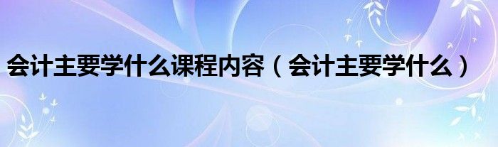 会计主要学什么课程内容（会计主要学什么）