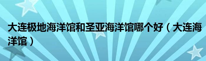 大连极地海洋馆和圣亚海洋馆哪个好（大连海洋馆）