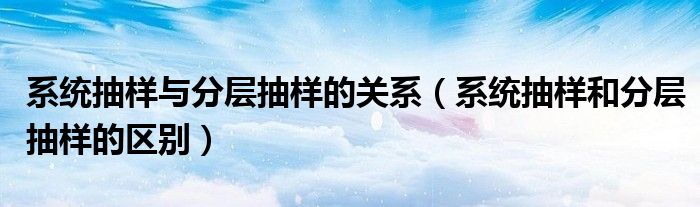 系统抽样与分层抽样的关系（系统抽样和分层抽样的区别）