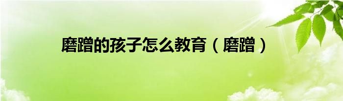 磨蹭的孩子怎么教育（磨蹭）