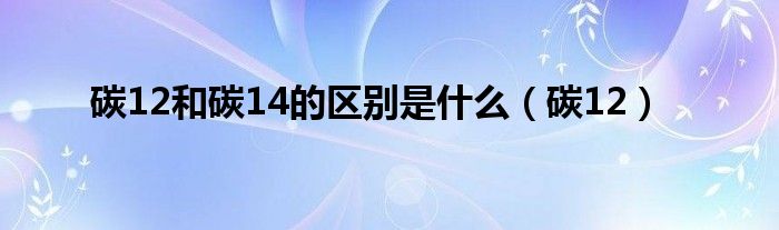 碳12和碳14的区别是什么（碳12）