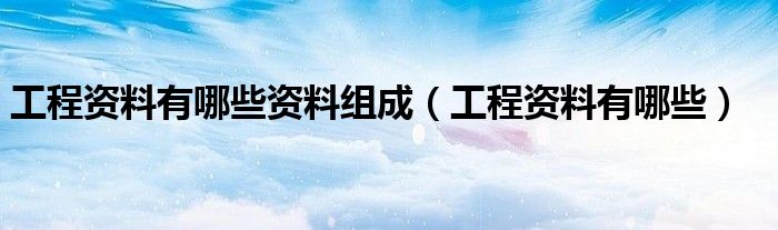 工程资料有哪些资料组成（工程资料有哪些）