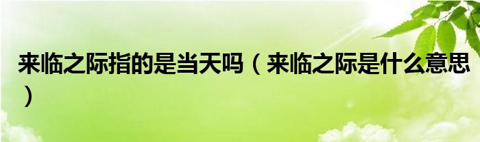 来临之际指的是当天吗（来临之际是什么意思）